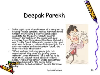 Deepak Parekh  In his capacity as vice-chairman of a newly set up housing finance company, Keshub Mahindra found himself interviewing a highly recommended candidate for the post of deputy general manager. But looking at the young, well-paid executive from Chase Manhattan Bank, Mahindra was frankly foxed. Why would anyone in his right mind want to leave a cushy multinational job, for a start-up venture with an uncertain future, and that too at half the salary? "What madness is driving you to join this organisation? Why don’t you join my group instead?" joked Mahindra. "If I wanted to do that, then I wouldn’t have decided to leave Chase," replied the banker, whose earnestness impressed Mahindra. "He was so full of enthusiasm, he had a mission." Recalls Mahindra today.  