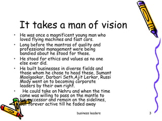 It takes a man of vision He was once a magnificent young man who loved flying machines and fast cars.  Long before the mantras of quality and professional management were being bandied about he stood for these.  He stood for ethics and values as no one else ever did. He built businesses in diverse fields and those whom he chose to head these, Sumant Moolgaokar, Darbari Seth,Ajit Lerkar, Russi Mody went on to becoming corporate leaders by their own right. He could take on Nehru and when the time came was willing to pass on the mantle to  his successor and remain on the sidelines, but forever active till he faded away 