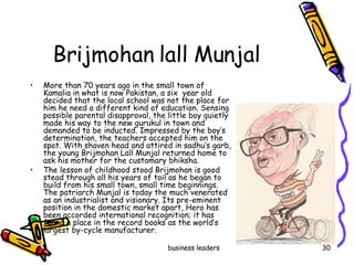 Brijmohan lall Munjal  More than 70 years ago in the small town of Kamalia in what is now Pakistan, a six  year old decided that the local school was not the place for him he need a different kind of education. Sensing possible parental disapproval, the little boy quietly made his way to the new gurukul in town and demanded to be inducted. Impressed by the boy’s determination, the teachers accepted him on the spot. With shaven head and attired in sadhu’s garb, the young Brijmohan Lall Munjal returned home to ask his mother for the customary bhiksha. The lesson of childhood stood Brijmohan is good stead through all his years of toil as he began to build from his small town, small time beginnings.  The patriarch Munjal is today the much venerated  as an industrialist and visionary. Its pre-eminent position in the domestic market apart, Hero has been accorded international recognition; it has found a place in the record books as the world’s largest by-cycle manufacturer. 