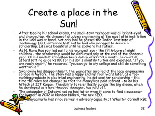 Create a place in the Sun!  After topping his school exams, the small-town teenager was all bright-eyed and charged-up. His dream of studying engineering at the most elite institution in the land was at hand. Not only had he passed the Indian Institute of Technology (IIT) entrance test but he had also managed to secure a scholarship. Life was beautiful until he spoke to his father. As N. Rama Rao pointed out to his youngest son ­ the fifth-born of eight children ­ the scholarship would be disbursed only at the end of the academic year. On his modest schoolteacher's salary of Rs250 a month, he could ill afford setting aside Rs100 for his son's monthly tuition and expenses. "If you are really smart," he reasoned, "you can go to any college and still do something worthwhile." Swallowing his disappointment, the youngster enrolled at the local engineering college in Mysore. The story has a happy ending: four years later, as a top-ranking graduate in electrical engineering, he got another scholarship ­ this time the rules had changed so that the money was paid upfront ­ to do his MTech at IIT Kanpur. The ability to relentlessly pursue the big dream, which he developed as a level-headed teenager, has paid off. The cofounder of Infosys had no hesitation when it came to find a successor for himself in 2002 in Nanden Nilkeni, the new CEO.  Naryanayaamurhy has since serves in advisory capacity at Wharton Cornell ,RBI ….. 