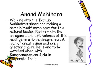 Anand Mahindra  Walking into the Keshub Mahindra’s shoes and making a name himself came easy for this natural leader. Not for him the arrogance and ambivalence of the next generation entrepreneur. A man of great vision and even greater charm, he is one to be watched along with  Kumaramangalam Birla in corporate India  