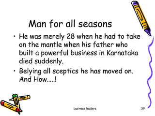 Man for all seasons He was merely 28 when he had to take on the mantle when his father who built a powerful business in Karnataka died suddenly.  Belying all sceptics he has moved on. And How…..! 