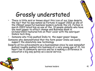 Grossly understated There is little said or known about this icon of our time despite the fact that he was named as Fortune in august 2003 as one of the 25most powerful business leaders outside the US .Forbes in march 2003 listed him as one of the  10 people globally who have the most power to effect change and Business week in October2003 featured him on their cover with the sobriquet India’s tech King.  Someone who truly pushed India to  the super power league Someone who demonstrated that the farm power India can easily support the absolutely new technology Despite all his achievements as a businessman since he was somewhat pushed roughly pushed into business at a very young age of 21, his heart lies in community service and he is making a difference in education a big way purely as a social service. 