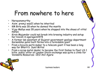 From nowhere to here Narayanamurthy Azim  premji was21 when he inherited KM Birla was 28 when he donned the mantle Vijay Mallya was 28 years when he stepped into the shoes of vittal mallya Kiron Majumdar could not break into brewing industry and setup her biocon in agaragein1978 A former lab assistant of Gujarat government geology department Karsenbhai patel built Nirma into a formidable giant From a bicycle parts maker to a telecom giant it has been a long way for Bharti’s  Sunil Mittal From a scrap metal dealer to become the first Indian to float US 1 billin  public offer at London Stock exchange was quite a climb for Vendanta Resources  CEO Anil Agarw 