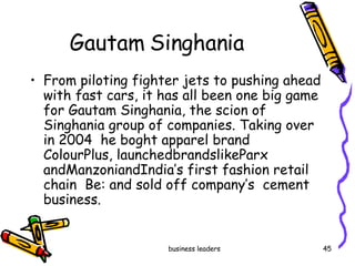 Gautam Singhania  From piloting fighter jets to pushing ahead with fast cars, it has all been one big game for Gautam Singhania, the scion of Singhania group of companies. Taking over in 2004  he boght apparel brand ColourPlus, launchedbrandslikeParx andManzoniandIndia’s first fashion retail chain  Be: and sold off company’s  cement business. 