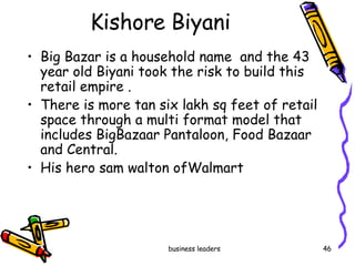 Kishore Biyani Big Bazar is a household name  and the 43 year old Biyani took the risk to build this retail empire . There is more tan six lakh sq feet of retail space through a multi format model that includes BigBazaar Pantaloon, Food Bazaar and Central. His hero sam walton ofWalmart 