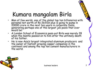 Kumara mangalam Birla Man of few words, one of the global top ten billionaires with personal net worth of Rs 2billion plus is going to pump in 20000 crore in the next ten years in corporate India, generating perhaps one of the largest job pools that ever would be!  A London School of Economics pass-out Birla was merely 28 when the mantle passed on to him after the untimely death of his father. He is now Asia’s largest integrated aluminum producers  and the owner of fastest growing copper companies in the continent and among the top ten cement manufacturers in the world.  