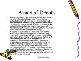 A man of Dream  Everything about  this business leader  had been big. More popularly known as a friend  to his extended family of  millions of  shareholders of  the enterprise he started up some less than three decades ago, the patriarch of what is arugably the largest Indian industrial empire now spans, oil, telecommunication, power, infrastructure, steel and of course textiles among other things.  A legend of our times the man who took on the world after being a mere petrol bunk assistant remained a true maverick but an open book till he passed on. Charming to fault and a man full of grit, year after year, he never disappointed his investors, turning in chunky profits, generous dividends and a growth rate that took  his group right to the top of corporate rankings.  Post-liberalisation, his group, with its world scale petrochemicals and fibre plants and sheer market clout, stands out as one most capable of taking on the juggernaut of international competition. The journey continues, even though the man has passed on to becoming a legend.  