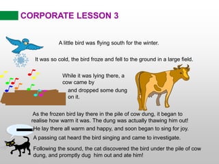 CORPORATE LESSON 3
A little bird was flying south for the winter.
It was so cold, the bird froze and fell to the ground in a large field.
While it was lying there, a
cow came by
and dropped some dung
on it.
As the frozen bird lay there in the pile of cow dung, it began to
realise how warm it was. The dung was actually thawing him out!
He lay there all warm and happy, and soon began to sing for joy.
A passing cat heard the bird singing and came to investigate.
Following the sound, the cat discovered the bird under the pile of cow
dung, and promptly dug him out and ate him!
PURR....
 
