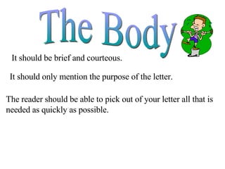 The Body It should be brief and courteous. The reader should be able to pick out of your letter all that is needed as quickly as possible. It should only mention the purpose of the letter. 