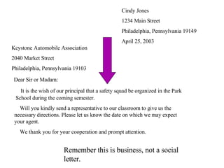 Cindy Jones 1234 Main Street Philadelphia, Pennsylvania 19149 April 25, 2003 Keystone Automobile Association 2040 Market Street Philadelphia, Pennsylvania 19103 Dear Sir or Madam:   It is the wish of our principal that a safety squad be organized in the Park    School during the coming semester.   Will you kindly send a representative to our classroom to give us the    necessary directions. Please let us know the date on which we may expect    your agent.   We thank you for your cooperation and prompt attention. Remember this is business, not a social letter. 