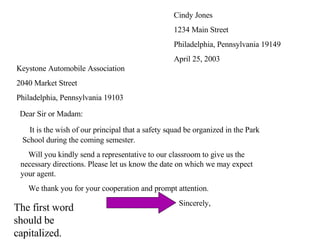 Cindy Jones 1234 Main Street Philadelphia, Pennsylvania 19149 April 25, 2003 Keystone Automobile Association 2040 Market Street Philadelphia, Pennsylvania 19103 Dear Sir or Madam:   It is the wish of our principal that a safety squad be organized in the Park    School during the coming semester.   Will you kindly send a representative to our classroom to give us the    necessary directions. Please let us know the date on which we may expect    your agent.   We thank you for your cooperation and prompt attention. Sincerely, The first word should be capitalized. 