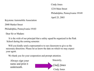 Cindy Jones 1234 Main Street Philadelphia, Pennsylvania 19149 April 25, 2003 Keystone Automobile Association 2040 Market Street Philadelphia, Pennsylvania 19103 Dear Sir or Madam:   It is the wish of our principal that a safety squad be organized in the Park    School during the coming semester.   Will you kindly send a representative to our classroom to give us the    necessary directions. Please let us know the date on which we may expect    your agent.   We thank you for your cooperation and prompt attention. Sincerely, Cindy Jones Cindy Jones Always sign your name and print it underneath. 