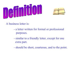 Definition A business letter is: - a letter written for formal or professional    purposes. - similar to a friendly letter, except for one    extra part. - should be short, courteous, and to the point.   
