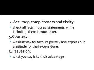 4.Accuracy, completeness and clarity: check all facts, figures, statements  while including  them in your letter. 5.Courtesy:  we must ask for favours politely and express our gratitude for the favours done. 6.Pesuasion:  what you say is to their advantage 
