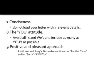 7.Conciseness:  do not load your letter with irrelevant details. 8.The ‘YOU’ attitude: Avoid all I’s and We’s and include as many as YOU’s as possible 9.Positive and pleasant approach: Avoid No’s and Sorry’s. No can be mentioned as “Another Time” and for “Sorry” -“I Will Try” 