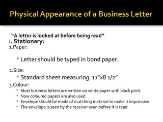 “ A letter is looked at before being read” I . Stationary: 1.Paper: Letter should be typed in bond paper. 2.Size:  Standard sheet measuring  11”x8 1/2” 3.Colour:   Most business letters are written on white paper with black print. Now coloured papers are also used. Envelope should be made of matching material to make it impressive. The envelope is seen by the receiver even before it is read. 