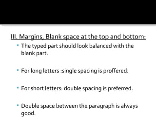 III. Margins, Blank space at the top and bottom: The typed part should look balanced with the blank part. For long letters :single spacing is proffered. For short letters: double spacing is preferred. Double space between the paragraph is always good. 