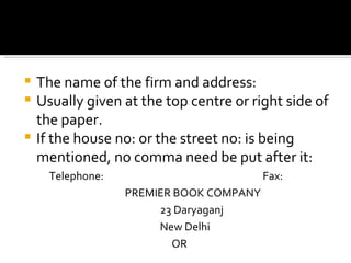 The name of the firm and address: Usually given at the top centre or right side of the paper. If the house no: or the street no: is being mentioned, no comma need be put after it: Telephone:  Fax: PREMIER BOOK COMPANY 23 Daryaganj New Delhi   OR 