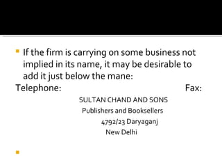 If the firm is carrying on some business not implied in its name, it may be desirable to add it just below the mane: Telephone:  Fax: SULTAN CHAND AND SONS   Publishers and Booksellers 4792/23 Daryaganj   New Delhi 