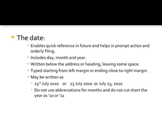 The date: Enables quick reference in future and helps in prompt action and orderly filing. Includes day, month and year. Written below the address or heading, leaving some space. Typed starting from left margin or ending close to right margin. May be written as  23 rd  July 2010  or  23 July 2010  or July 23, 2010 Do not use abbreviations for months and do not cut short the year as ’10 or ‘11 