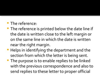 The reference: The reference is printed below the date line if the date is written close to the left margin or on the same line in which the date is written near the right margin. Helps in identifying the department and the section from which the letter is being sent. The purpose is to enable replies to be linked with the previous correspondence and also to send replies to these letter to proper official or department. 