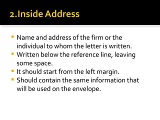 Name and address of the firm or the individual to whom the letter is written. Written below the reference line, leaving some space. It should start from the left margin. Should contain the same information that will be used on the envelope. 