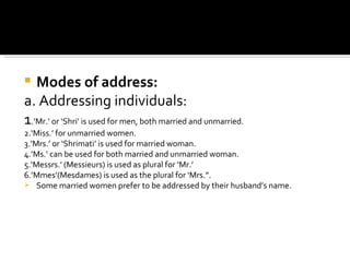 Modes of address: a. Addressing individuals: 1 .’Mr.’ or ‘Shri’ is used for men, both married and unmarried. 2.‘Miss.’ for unmarried women. 3.’Mrs.’ or ‘Shrimati’ is used for married woman. 4.’Ms.’ can be used for both married and unmarried woman. 5.‘Messrs.’ (Messieurs) is used as plural for ‘Mr.’ 6.’Mmes’(Mesdames) is used as the plural for ‘Mrs.”. Some married women prefer to be addressed by their husband’s name. 