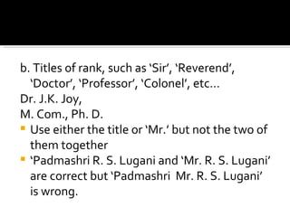 b. Titles of rank, such as ‘Sir’, ‘Reverend’, ‘Doctor’, ‘Professor’, ‘Colonel’, etc… Dr. J.K. Joy,  M. Com., Ph. D.  Use either the title or ‘Mr.’ but not the two of them together ‘ Padmashri R. S. Lugani and ‘Mr. R. S. Lugani’ are correct but ‘Padmashri  Mr. R. S. Lugani’ is wrong. 