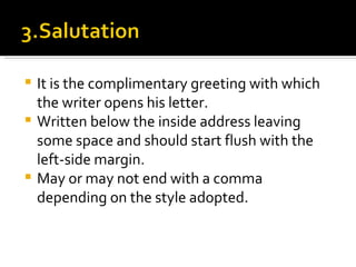 It is the complimentary greeting with which the writer opens his letter. Written below the inside address leaving some space and should start flush with the left-side margin. May or may not end with a comma depending on the style adopted. 