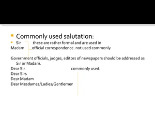 Commonly used salutation: Sir  these are rather formal and are used in Madam  official correspondence. not used commonly Government officials, judges, editors of newspapers should be addressed as Sir or Madam. Dear Sir  commonly used. Dear Sirs Dear Madam Dear Mesdames/Ladies/Gentlemen 