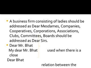 A business firm consisting of ladies should be addressed as Dear Mesdames, Companies, Cooperatives, Corporations, Associations, Clubs, Committees, Boards should be addressed as Dear Sirs. Dear Mr. Bhat My dear Mr. Bhat  used when there is a close Dear Bhat  relation between the  MY dear Bhat   correspondents 