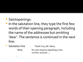Salutopenings:  In the salutation line, they type the first few words of their opening paragraph, including the name of the addressee but omitting ‘dear’. The sentence is continued in the next line. Salutation line   Thank You, Mr. More, Body  for your enquiry regarding a new    current  account….. 