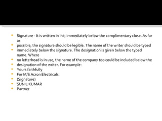 Signature - It is written in ink, immediately below the complimentary close. As far as possible, the signature should be legible. The name of the writer should be typed immediately below the signature. The designation is given below the typed name. Where no letterhead is in use, the name of the company too could be included below the designation of the writer. For example: Yours faithfully For M/S Acron Electricals (Signature) SUNIL KUMAR Partner 