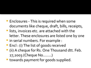 Enclosures - This is required when some documents like cheque, draft, bills, receipts, lists, invoices etc. are attached with the letter. These enclosures are listed one by one in serial numbers. For example : Encl : (i) The list of goods received (ii) A cheque for Rs. One Thousand dtt. Feb. 27,2003 (Cheque No........) towards payment for goods supplied. 