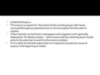a) Solicited Enquiry –  This enquiry is request for information by the intending buyer after being convinced through any advertisement or communication from the seller or supplier.  These enquiries can be found in newspapers and magazines and is generally displayed as “for details contact…” which means that the intending buyer should write to the advertiser to seek for information or details.  If it is a letter of solicited enquiry then it is important to quote the source of enquiry in the beginning of a letter. 