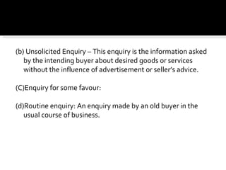(b) Unsolicited Enquiry – This enquiry is the information asked by the intending buyer about desired goods or services without the influence of advertisement or seller’s advice.  (C)Enquiry for some favour: (d)Routine enquiry: An enquiry made by an old buyer in the usual course of business. 