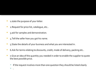 1.state the purpose of your letter. 2.Request for price list, catalogue, etc.. 3.ask for samples and demonstration. 4.Tell the seller how you got his name. 5.State the details of your business and what you are interested in. 6.Ask for terms relating to discounts, credit, mode of delivery, packing etc.. 7.Give an idea of the quantity you needed in order to enable the supplier to quote the best possible price. If the request involves more than one question they should be listed clearly . 