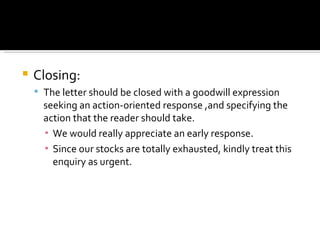 Closing: The letter should be closed with a goodwill expression seeking an action-oriented response ,and specifying the action that the reader should take. We would really appreciate an early response. Since our stocks are totally exhausted, kindly treat this enquiry as urgent. 