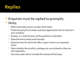 Enquiries must be replied to promptly. Hints: Refer to the date and /or number of the letter. Thank the party for his letter and show appreciation for his interest in your company. Answer, in a cheerful tone ,all the questions in the letter. State the terms clearly and concisely. State the time for which the offer is open if time is an important factor. State whether the pricelist, catalogue etc are enclosed or they are sent separately. Use some sales talk to simulate the interest of the buyer. 