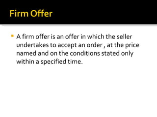 A firm offer is an offer in which the seller undertakes to accept an order , at the price named and on the conditions stated only within a specified time. 