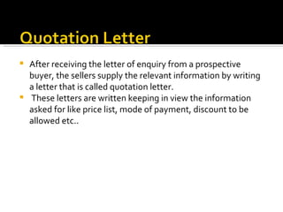 After receiving the letter of enquiry from a prospective buyer, the sellers supply the relevant information by writing a letter that is called quotation letter. These letters are written keeping in view the information asked for like price list, mode of payment, discount to be allowed etc.. 