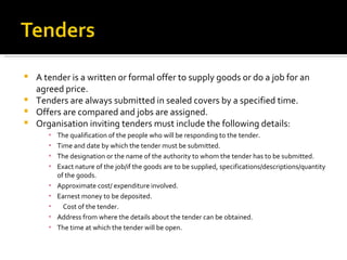 A tender is a written or formal offer to supply goods or do a job for an agreed price. Tenders are always submitted in sealed covers by a specified time. Offers are compared and jobs are assigned. Organisation inviting tenders must include the following details: The qualification of the people who will be responding to the tender. Time and date by which the tender must be submitted. The designation or the name of the authority to whom the tender has to be submitted. Exact nature of the job/if the goods are to be supplied, specifications/descriptions/quantity of the goods. Approximate cost/ expenditure involved. Earnest money to be deposited. Cost of the tender. Address from where the details about the tender can be obtained. The time at which the tender will be open. 