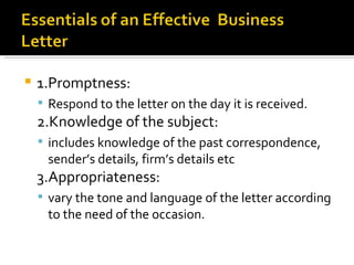 1.Promptness:  Respond to the letter on the day it is received. 2.Knowledge of the subject:  includes knowledge of the past correspondence,  sender’s details, firm’s details etc 3.Appropriateness:  vary the tone and language of the letter according to the need of the occasion. 
