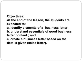 Objectives:
At the end of the lesson, the students are
expected to:
a. identify elements of a business letter;
b. understand essentials of good business
letter content ; and
c. create a business letter based on the
details given (sales letter).
 
