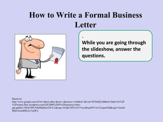 How to Write a Formal Business
Letter
Based on:
http://www.google.com/url?sa=t&rct=j&q=&esrc=s&source=web&cd=2&ved=0CDsQFjAB&url=http%3A%2F
%2Fmstsai.files.wordpress.com%2F2008%2F03%2Fbusiness-letter-
ppt.ppt&ei=5Kt6T8PLN4jS8QOpvZXCCA&usg=AFQjCNFEve5YYeyuBwpZNVAxT2zqsarOtQ&sig2=Gimz8
BQZAomeRRnAx7zqWw
.
While you are going through
the slideshow, answer the
questions.
 
