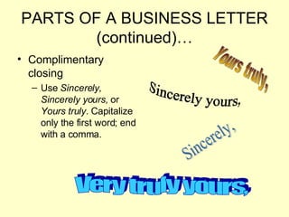 PARTS OF A BUSINESS LETTER (continued)… Complimentary closing Use  Sincerely, Sincerely yours,  or  Yours truly . Capitalize only the first word; end with a comma. Yours truly, Very truly yours, Sincerely, Sincerely yours, 