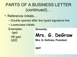 PARTS OF A BUSINESS LETTER (continued)… Reference initials… Double spaced after the typed signature line Lowercase initials Examples:  /ged HE:ged GED Sincerely, Mrs. G. DeGraw Mrs. G. DeGraw, President /ged 