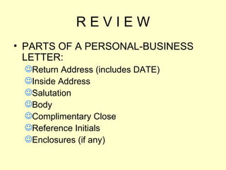 R E V I E W PARTS OF A PERSONAL-BUSINESS LETTER: Return Address (includes DATE) Inside Address Salutation Body Complimentary Close Reference Initials Enclosures (if any) 