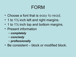 FORM Choose a font that is  easy to read . 1 to 1½ inch left and right margins. 1 to 1½ inch top and bottom margins. Present information  completely concisely  professionally Be consistent – block or modified block. 